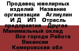 Продавец ювелирных изделий › Название организации ­ Аглиулин И.Д,, ИП › Отрасль предприятия ­ Другое › Минимальный оклад ­ 30 000 - Все города Работа » Вакансии   . Кемеровская обл.,Прокопьевск г.